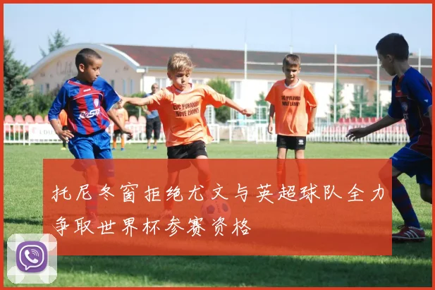 托尼冬窗拒绝尤文与英超球队全力争取世界杯参赛资格
