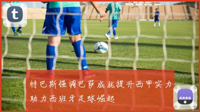 特巴斯强调巴萨成就提升西甲实力助力西班牙足球崛起