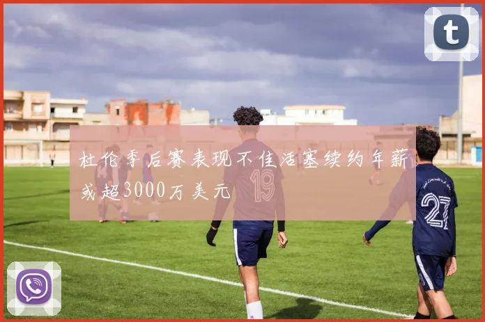 杜伦季后赛表现不佳活塞续约年薪或超3000万美元