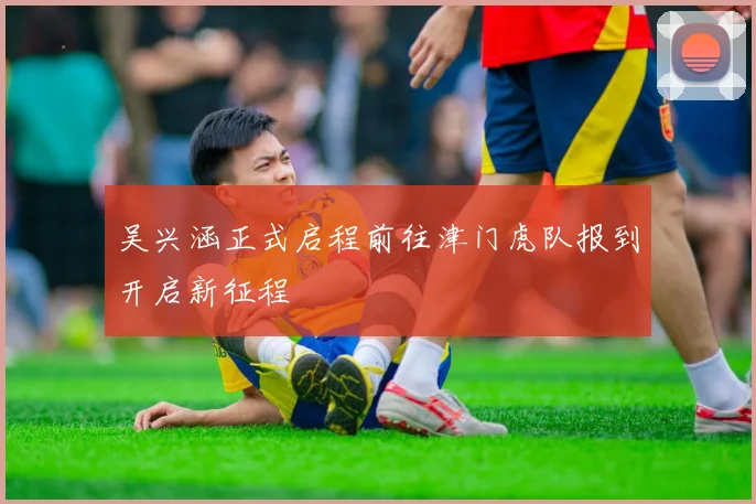 吴兴涵正式启程前往津门虎队报到开启新征程