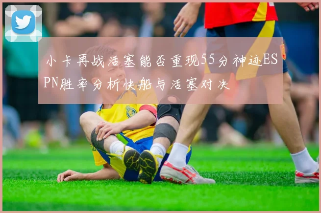 小卡再战活塞能否重现55分神迹ESPN胜率分析快船与活塞对决