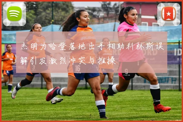 杰明为哈登落地出手相助科林斯误解引发激烈冲突与推搡
