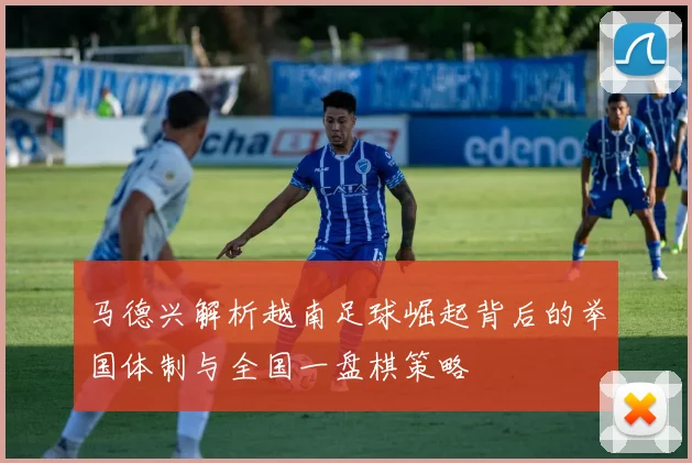 马德兴解析越南足球崛起背后的举国体制与全国一盘棋策略