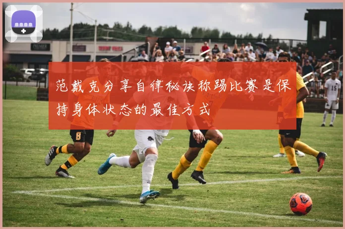 范戴克分享自律秘诀称踢比赛是保持身体状态的最佳方式