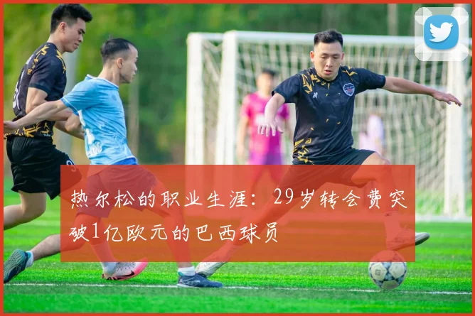 热尔松的职业生涯：29岁转会费突破1亿欧元的巴西球员