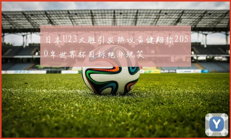 日本U23大胜引发热议黄健翔称2050年世界杯目标绝非玩笑