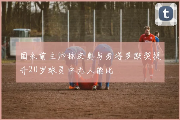国米前主帅称皮奥与劳塔罗默契提升20岁球员中无人能比