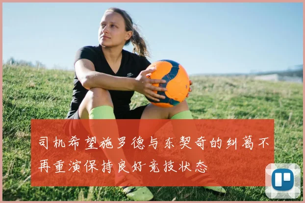 司机希望施罗德与东契奇的纠葛不再重演保持良好竞技状态
