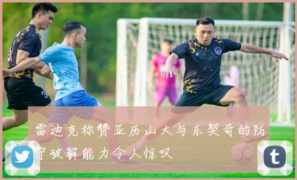 雷迪克称赞亚历山大与东契奇的防守破解能力令人惊叹