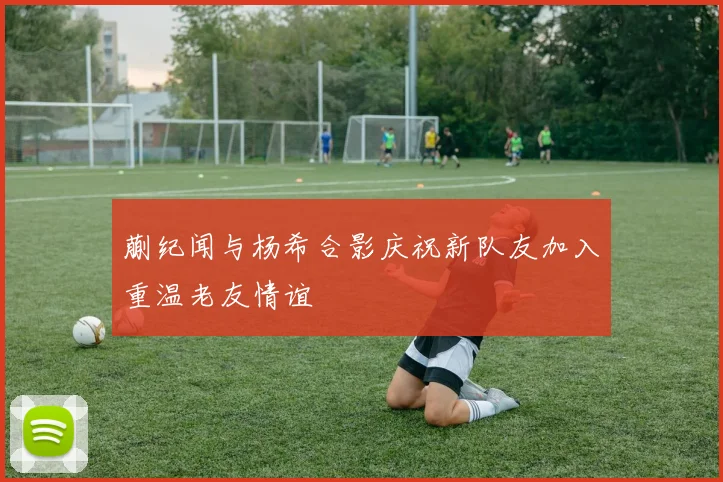 蒯纪闻与杨希合影庆祝新队友加入重温老友情谊